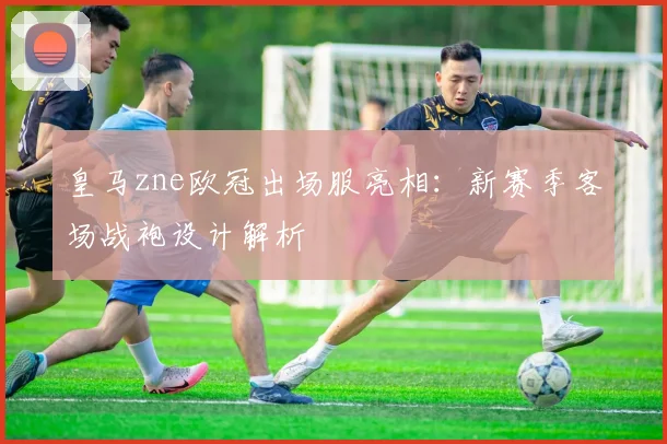 皇马zne欧冠出场服亮相：新赛季客场战袍设计解析